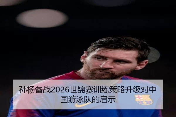 孙杨备战2026世锦赛训练策略升级对中国游泳队的启示
